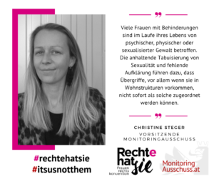 Auf dem Foto ist Christine Steger zu sehen. Daneben ist ein Zitat von ihr: Viele Frauen mit Behinderungen sind im Laufe ihres Lebens von psychischer, physischer oder sexualisierter Gewalt betroffen. Die anhaltende Tabuisierung von Sexualität und fehlende Aufklärung führen dazu, dass Übergriffe, vor allem wenn sie in Wohnstrukturen vorkommen, nicht sofort als solche zugeordnet werden können. 